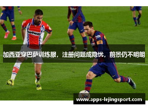 加西亚穿巴萨训练服，注册问题成隐忧，前景仍不明朗