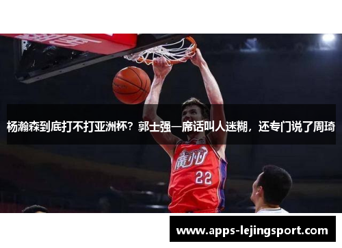 杨瀚森到底打不打亚洲杯？郭士强一席话叫人迷糊，还专门说了周琦